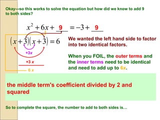 Okay---so this works to solve the equation but how did we know to add 9
to both sides?
___3___62
+−=++ xx 9 9
( )( ) 633 =++ xx We wanted the left hand side to factor
into two identical factors.
When you FOIL, the outer terms and
the inner terms need to be identical
and need to add up to 6x.
+3 x
+3x
6 x
The last term in the original trinomial will then be the middle term's
coefficient divided by 2 and squared since last term times last term will be (3)
(3) or 32
.
So to complete the square, the number to add to both sides is…
the middle term's coefficient divided by 2 and
squared
 