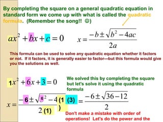 By completing the square on a general quadratic equation in
standard form we come up with what is called the quadratic
formula. (Remember the song!! )
a
acbb
x
2
42
−±−
=
This formula can be used to solve any quadratic equation whether it factors
or not. If it factors, it is generally easier to factor---but this formula would give
you the solutions as well.
We solved this by completing the square
but let's solve it using the quadratic
formula
a
acbb
x
2
42
−±−
=
1
(1
)
(1)
6 6
(3)
2
12366 −±−
=
Don't make a mistake with order of
operations! Let's do the power and the
02
=++ cbxax
0362
=++ xx
 