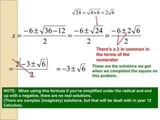 2
12366 −±−
=x
2
246 ±−
=
626424 =×=
2
626 ±−
=
( )
2
632 ±−
=
There's a 2 in common in
the terms of the
numerator
63±−= These are the solutions we got
when we completed the square on
this problem.
NOTE: When using this formula if you've simplified under the radical and end
up with a negative, there are no real solutions.
(There are complex (imaginary) solutions, but that will be dealt with in year 12
Calculus).
 