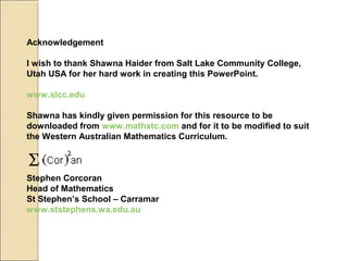 Acknowledgement
I wish to thank Shawna Haider from Salt Lake Community College,
Utah USA for her hard work in creating this PowerPoint.
www.slcc.edu
Shawna has kindly given permission for this resource to be
downloaded from www.mathxtc.com and for it to be modified to suit
the Western Australian Mathematics Curriculum.
Stephen Corcoran
Head of Mathematics
St Stephen’s School – Carramar
www.ststephens.wa.edu.au
 