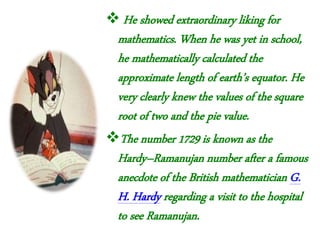  He showed extraordinary liking for
mathematics. When he was yet in school,
he mathematically calculated the
approximate length of earth’s equator. He
very clearly knew the values of the square
root of two and the pie value.
The number 1729 is known as the
Hardy–Ramanujan number after a famous
anecdote of the British mathematician G.
H. Hardy regarding a visit to the hospital
to see Ramanujan.
 
