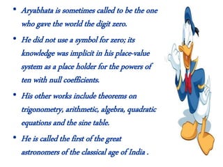• Aryabhata is sometimes called to be the one
who gave the world the digit zero.
• He did not use a symbol for zero; its
knowledge was implicit in his place-value
system as a place holder for the powers of
ten with null coefficients.
• His other works include theorems on
trigonometry, arithmetic, algebra, quadratic
equations and the sine table.
• He is called the first of the great
astronomers of the classical age of India .
 