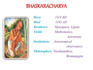BHASKARACHARYA
Born 1114 AD
Died 1185 AD
Residence Vijayapura. Ujjain
Fields Mathematics,
Astronomy
Institutions Astronomical
observatory
Philosophers Varahamihira,
Bramagupta
 