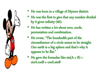 • He was born in a village of Mysore district.
• He was the first to give that any number divided
by 0 gives infinity (00).
• He has written a lot about zero, surds,
permutation and combination.
• He wrote, “The hundredth part of the
circumference of a circle seems to be straight.
Our earth is a big sphere and that’s why it
appears to be flat.”
• He gave the formulae like sin(A ± B) =
sinA.cosB ± cosA.sinB
 