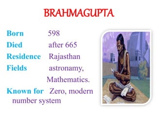 BRAHMAGUPTA
Born 598
Died after 665
Residence Rajasthan
Fields astronamy,
Mathematics.
Known for Zero, modern
number system
 