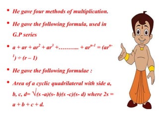 • He gave four methods of multiplication.
• He gave the following formula, used in
G.P series
• a + ar + ar2 + ar3 +……….. + arn-1 = (arn-
1) ÷ (r – 1)
• He gave the following formulae :
• Area of a cyclic quadrilateral with side a,
b, c, d= √(s -a)(s- b)(s -c)(s- d) where 2s =
a + b + c + d.
 