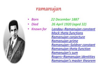 ramanujan
• Born 22 December 1887
• Died 26 April 1920 (aged 32)
• Known for Landau–Ramanujan constant
Mock theta functions
Ramanujan conjecture
Ramanujan prime
Ramanujan–Soldner constant
Ramanujan theta function
Ramanujan's sum
Rogers–Ramanujan identities
Ramanujan's master theorem
 