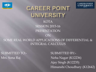 KOTA
SESSION 2015-16
PRESENTATION
ON
SOME REAL WORLD APPLICATIONS OF DIFFERENTIAL &
INTEGRAL CALCULUS
SUBMITTED TO:- SUBMITTED BY:-
Mrs. Sona Raj Neha Nagar (K12236)
Ajay Singh (K12235)
Himanshi Choudhary (K12642)
 