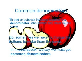 Common denominators
To add or subtract fractions together the
denominator (the bottom bit) must be the
same.
So, sometimes we have to change the
bottoms to make them the same.
In “maths-speak” we say we must get
common denominators