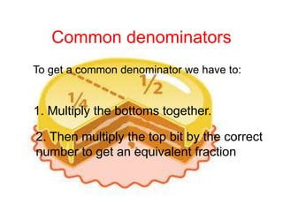 Common denominators
To get a common denominator we have to:
1. Multiply the bottoms together.
2. Then multiply the top bit by the correct
number to get an equivalent fraction
