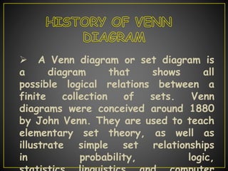  A Venn diagram or set diagram is
a diagram that shows all
possible logical relations between a
finite collection of sets. Venn
diagrams were conceived around 1880
by John Venn. They are used to teach
elementary set theory, as well as
illustrate simple set relationships
in probability, logic,
 
