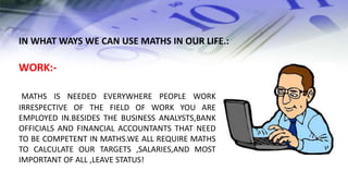 WORK:-
MATHS IS NEEDED EVERYWHERE PEOPLE WORK
IRRESPECTIVE OF THE FIELD OF WORK YOU ARE
EMPLOYED IN.BESIDES THE BUSINESS ANALYSTS,BANK
OFFICIALS AND FINANCIAL ACCOUNTANTS THAT NEED
TO BE COMPETENT IN MATHS.WE ALL REQUIRE MATHS
TO CALCULATE OUR TARGETS ,SALARIES,AND MOST
IMPORTANT OF ALL ,LEAVE STATUS!
IN WHAT WAYS WE CAN USE MATHS IN OUR LIFE.:
 