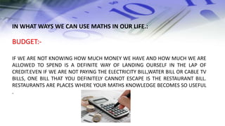 IN WHAT WAYS WE CAN USE MATHS IN OUR LIFE.:
BUDGET:-
IF WE ARE NOT KNOWING HOW MUCH MONEY WE HAVE AND HOW MUCH WE ARE
ALLOWED TO SPEND IS A DEFINITE WAY OF LANDING OURSELF IN THE LAP OF
CREDIT.EVEN IF WE ARE NOT PAYING THE ELECTRICITY BILL,WATER BILL OR CABLE TV
BILLS, ONE BILL THAT YOU DEFINITELY CANNOT ESCAPE IS THE RESTAURANT BILL.
RESTAURANTS ARE PLACES WHERE YOUR MATHS KNOWLEDGE BECOMES SO USEFUL
.
 