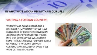 IN WHAT WAYS WE CAN USE MATHS IN OUR LIFE.:
VISITING A FOREIGN COUNTRY:-
WHEN WE ARE GOING ABROAD FOR A
HOLIDAY,IT IS IMPORTANT THAT WE HAVE
KNOWLEDGE OF CURRENCY CONVERSION
,BECAUSE ONLY BY CONVERTING IT BACK
INTO OUR CURRENCY WE WILL KNOW IF
SOMETHING IS EXPENSIVE FOR YOUR BUDJET
OR NOT.BUT IF WE CAN’T CONVERT
CURRENCIES,WE WILL NEVER KNOW IF WE
WERE GETTING IT CHEAPER.
 