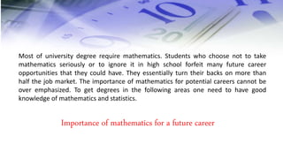 Most of university degree require mathematics. Students who choose not to take
mathematics seriously or to ignore it in high school forfeit many future career
opportunities that they could have. They essentially turn their backs on more than
half the job market. The importance of mathematics for potential careers cannot be
over emphasized. To get degrees in the following areas one need to have good
knowledge of mathematics and statistics.
Importance of mathematics for a future career
 