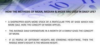 • A SHOPKEPPER KEEPS MORE STOCK OF A PARTICULAR TYPE OF SHOE WHICH HAS
MORE SALE. HERE THE CONCEPT OF MODE APPLIES.
• THE AVERAGE DAILY EXPENDITURE IN A MONTH OF A FAMILY GIVES THE CONCEPT
OF MEAN.
• IF 15 PEOPLE OF DIFFERENT HEIGHTS ARE STANDING HEIGHTWISE, THEN THE
MIDDLE MAN’S HEIGHT IS THE MEDIAN HEIGHT.
HOW THE METHODS OF MEAN, MEDIAN & MODE ARE USED IN DAILY LIFE?
 