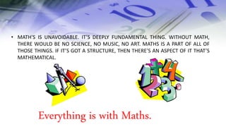 • MATH'S IS UNAVOIDABLE. IT’S DEEPLY FUNDAMENTAL THING. WITHOUT MATH,
THERE WOULD BE NO SCIENCE, NO MUSIC, NO ART. MATHS IS A PART OF ALL OF
THOSE THINGS. IF IT’S GOT A STRUCTURE, THEN THERE’S AN ASPECT OF IT THAT’S
MATHEMATICAL.
Everything is with Maths.
 