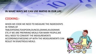 COOKING:-
WHEN WE COOK WE NEED TO MEASURE THE INGREDIENTS
IN TERMS OF
TABLESPOONS,TEASPOON,OUNCES,GRAMS,KILOGRAMS
ETC.IF WE ARE PREPARING MEALS FOR MANY PEOPLE,WE
WILL NEED TO CONVERT THE MEASUREMENTS
ACCORDINGLY.MESSING UP WITH THE MEASUREMENTS CAN
RESULT IN DISASTROUS MEALS .
IN WHAT WAYS WE CAN USE MATHS IN OUR LIFE.:
 