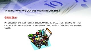 GROCERY:-
IN GROCERY OR ANY OTHER SHOPS,MATHS IS USED FOR BILLING OR FOR
CALCULATING THE AMOUNT OF THE MONEY YOU HAVE TO PAY AND THE MONEY
SAVED.
IN WHAT WAYS WE CAN USE MATHS IN OUR LIFE.:
 
