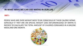 DIET:-
PEOPLE WHO ARE OVER WEIGHT NEED TO BE CONSCIOUS OF THEIR CALORIE INTAKE.
ESPECIALLY IF THEY ARE ON SPECIAL WEIGHT LOSS DIET,KNOWLEDGE OF MATHS IS
NEEDED TO CALCULATE THE TOTAL AMOUNT OF CALORIES CONSUMED IN A DAY,ONE
WEEK,AND ONE MONTH.
IN WHAT WAYS WE CAN USE MATHS IN OUR LIFE.:
 