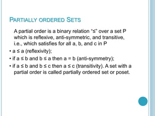 PARTIALLY ORDERED SETS
A partial order is a binary relation “≤” over a set P
which is reflexive, anti-symmetric, and transitive,
i.e., which satisfies for all a, b, and c in P
• a ≤ a (reflexivity);
• if a ≤ b and b ≤ a then a = b (anti-symmetry);
• if a ≤ b and b ≤ c then a ≤ c (transitivity). A set with a
partial order is called partially ordered set or poset.
 