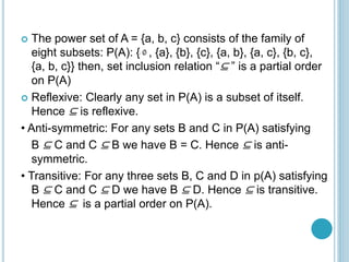  The power set of A = {a, b, c} consists of the family of
eight subsets: P(A): { , {a}, {b}, {c}, {a, b}, {a, c}, {b, c},
{a, b, c}} then, set inclusion relation “⊆ ” is a partial order
on P(A)
 Reflexive: Clearly any set in P(A) is a subset of itself.
Hence ⊆ is reflexive.
• Anti-symmetric: For any sets B and C in P(A) satisfying
B ⊆ C and C ⊆ B we have B = C. Hence ⊆ is anti-
symmetric.
• Transitive: For any three sets B, C and D in p(A) satisfying
B ⊆ C and C ⊆ D we have B ⊆ D. Hence ⊆ is transitive.
Hence ⊆ is a partial order on P(A).
 