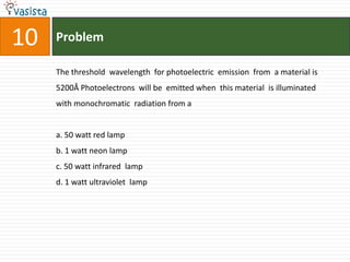 10   Problem

     The threshold wavelength for photoelectric emission from a material is
     5200Å Photoelectrons will be emitted when this material is illuminated
     with monochromatic radiation from a


     a. 50 watt red lamp
     b. 1 watt neon lamp
     c. 50 watt infrared lamp
     d. 1 watt ultraviolet lamp
 