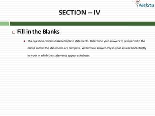 SECTION – IV

   Fill in the Blanks
         This question contains ten incomplete statements. Determine your answers to be inserted in the

          blanks so that the statements are complete. Write these answer only in your answer-book strictly

          in order in which the statements appear as follows:
 