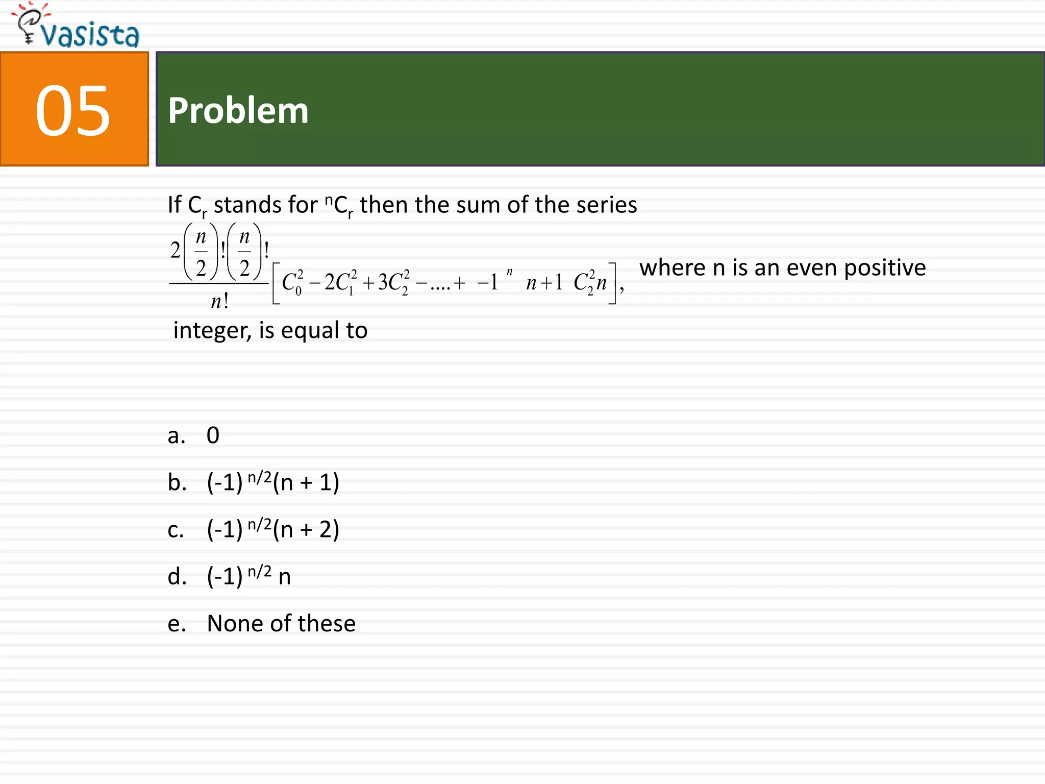 05ProblemIf Cr stands for nCr then the sum of the series  				         where n is an even positive integer, is equal to  0(-1) n/2(n + 1)(-1) n/2(n + 2)(-1) n/2 n None of these        