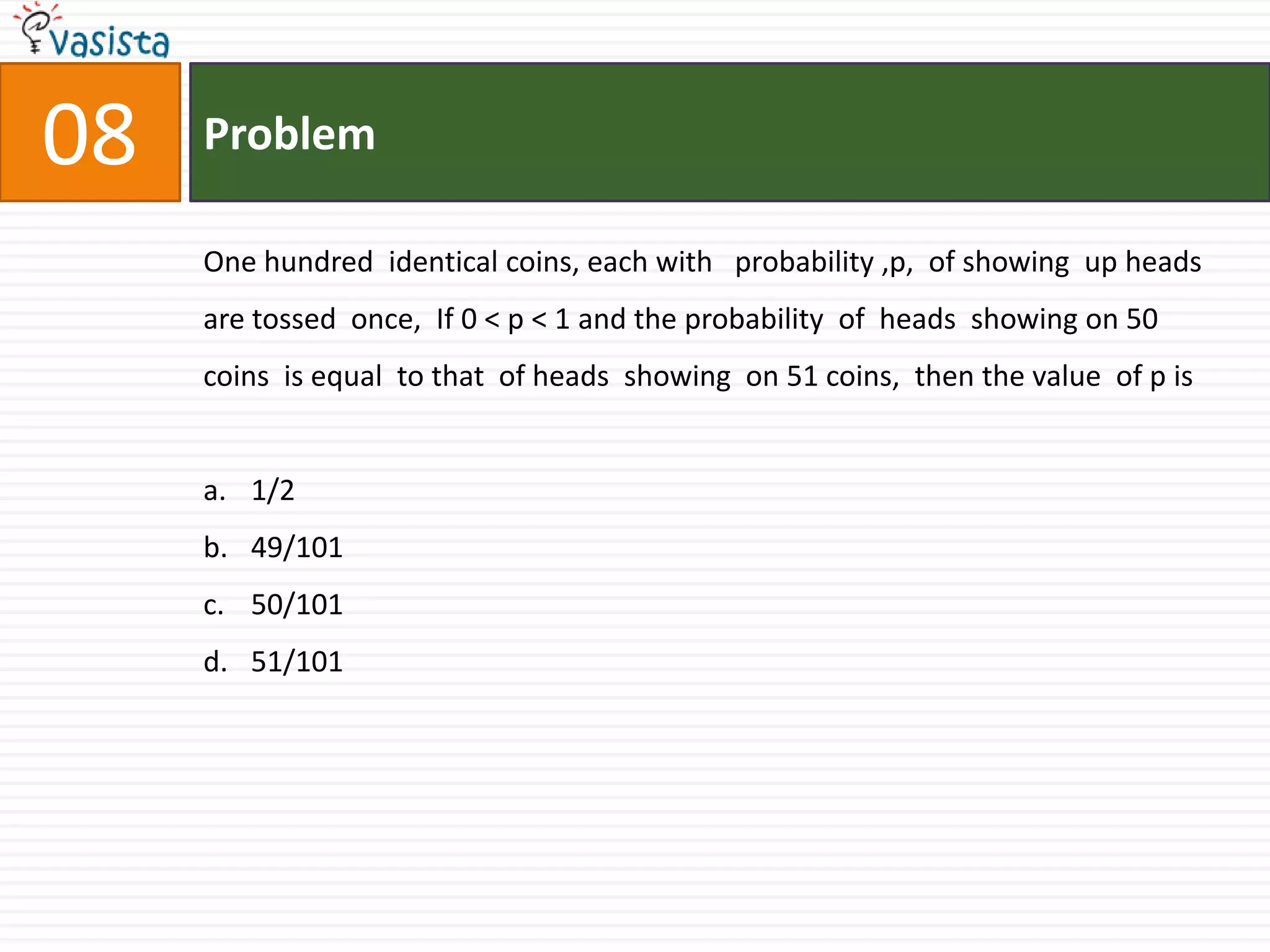 08ProblemOne hundred  identical coins, each with   probability ,p,  of showing  up heads  are tossed  once,  If 0 < p < 1 and the probability  of  heads  showing on 50 coins  is equal  to that  of heads  showing  on 51 coins,  then the value  of p is 1/249/10150/10151/101       
