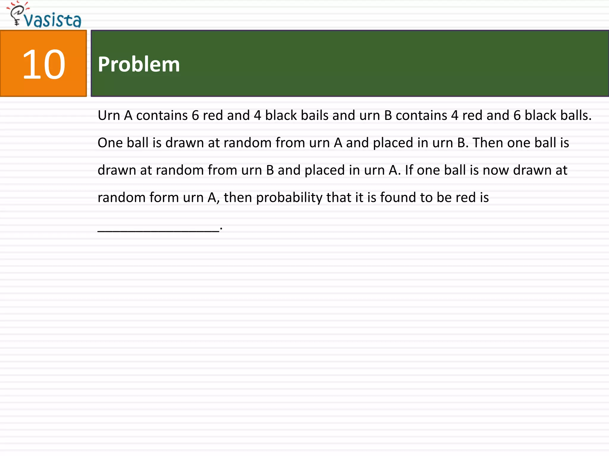 Problem10Urn A contains 6 red and 4 black bails and urn B contains 4 red and 6 black balls.  One ball is drawn at random from urn A and placed in urn B. Then one ball is drawn at random from urn B and placed in urn A. If one ball is now drawn at random form urn A, then probability that it is found to be red is ________________.