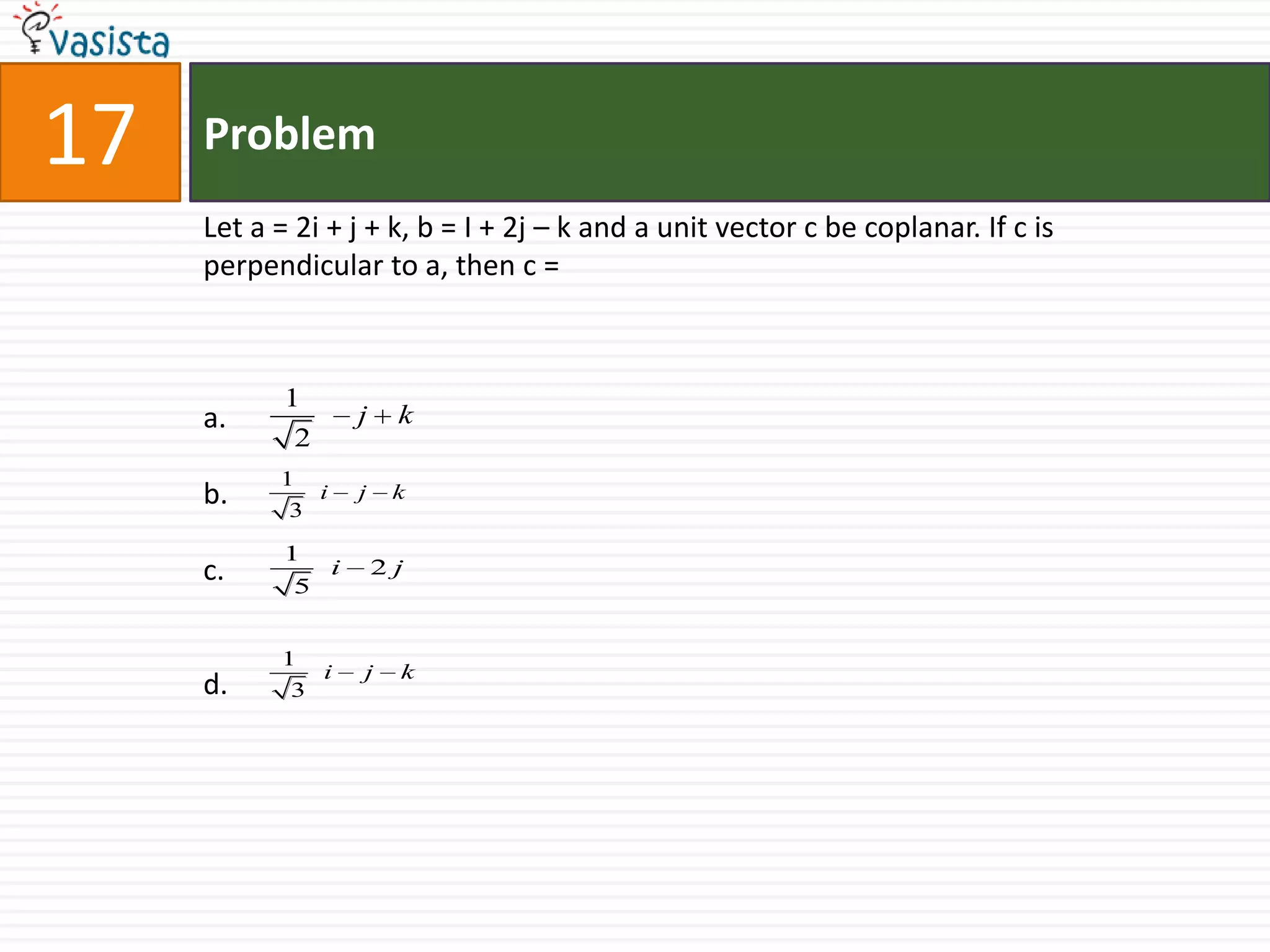 Problem17Let a = 2i + j + k, b = I + 2j – k and a unit vector c be coplanar. If c is perpendicular to a, then c =  a.  b. c.   d.  