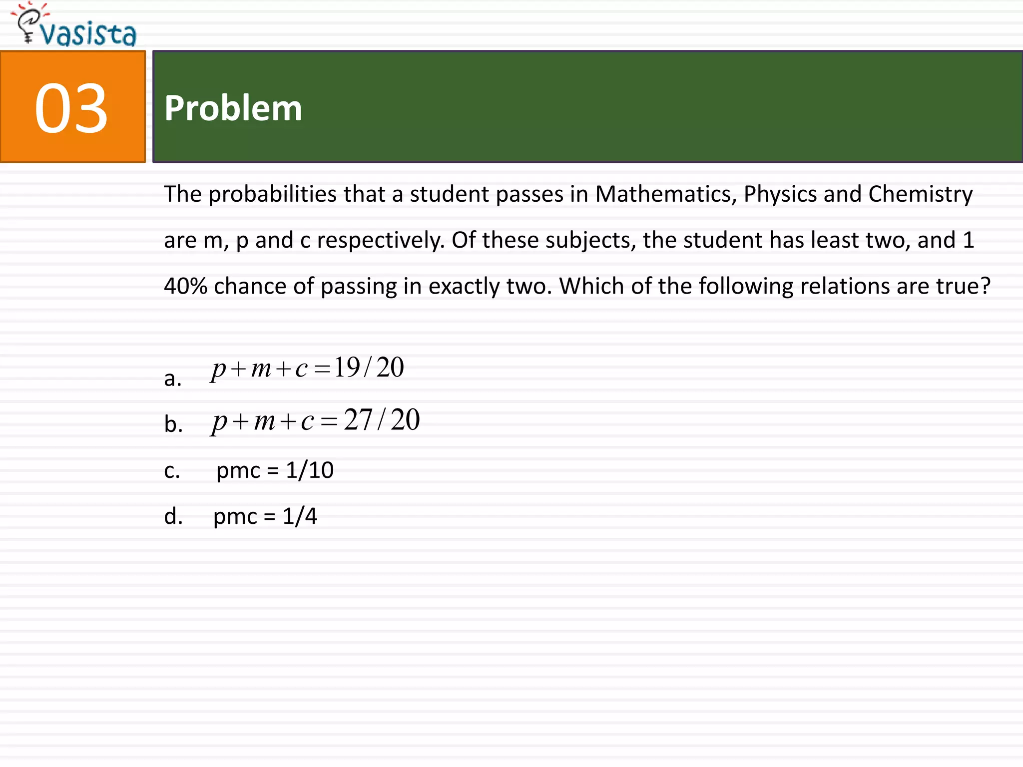 Problem03The probabilities that a student passes in Mathematics, Physics and Chemistry are m, p and c respectively. Of these subjects, the student has least two, and 1 40% chance of passing in exactly two. Which of the following relations are true?a.b.c.      pmc = 1/10d.     pmc = 1/4