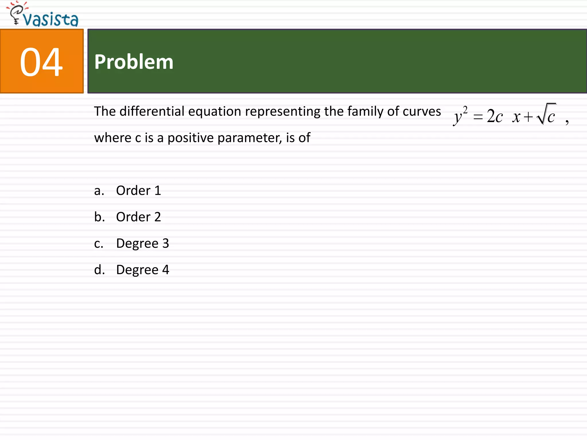 Problem04The differential equation representing the family of curves  	            where c is a positive parameter, is of  Order 1Order 2Degree 3Degree 4