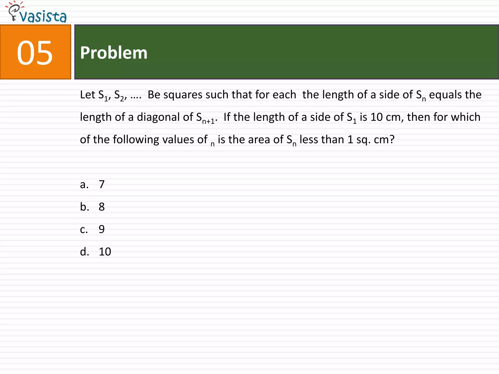 Problem05Let S1, S2, ….  Be squares such that for each  the length of a side of Sn equals the length of a diagonal of Sn+1.  If the length of a side of S1 is 10 cm, then for which of the following values of n is the area of Sn less than 1 sq. cm?78910