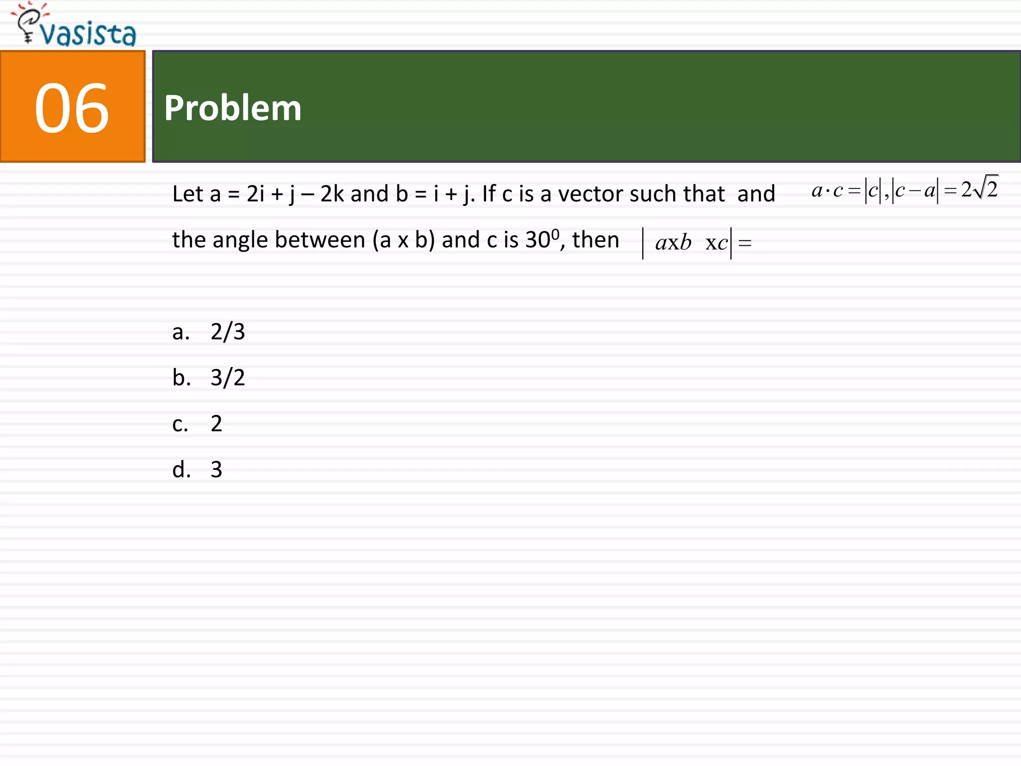 Problem06Let a = 2i + j – 2k and b = i + j. If c is a vector such that  and 		                    the angle between (a x b) and c is 300, then 2/33/223