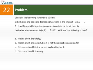 Problem22Consider the following statements S and R: S: both sin x and cos x are decreasing functions in the interval 	        .R : If a differentiable function decreases in an interval (a, b), then its derivative also decreases in (a, b).                     Which of the following is true? Both S and R are wrong,Both S and R are correct, but R is not the correct explanation for S is correct and R is the correct explanation for S.S is correct and R is wrong.