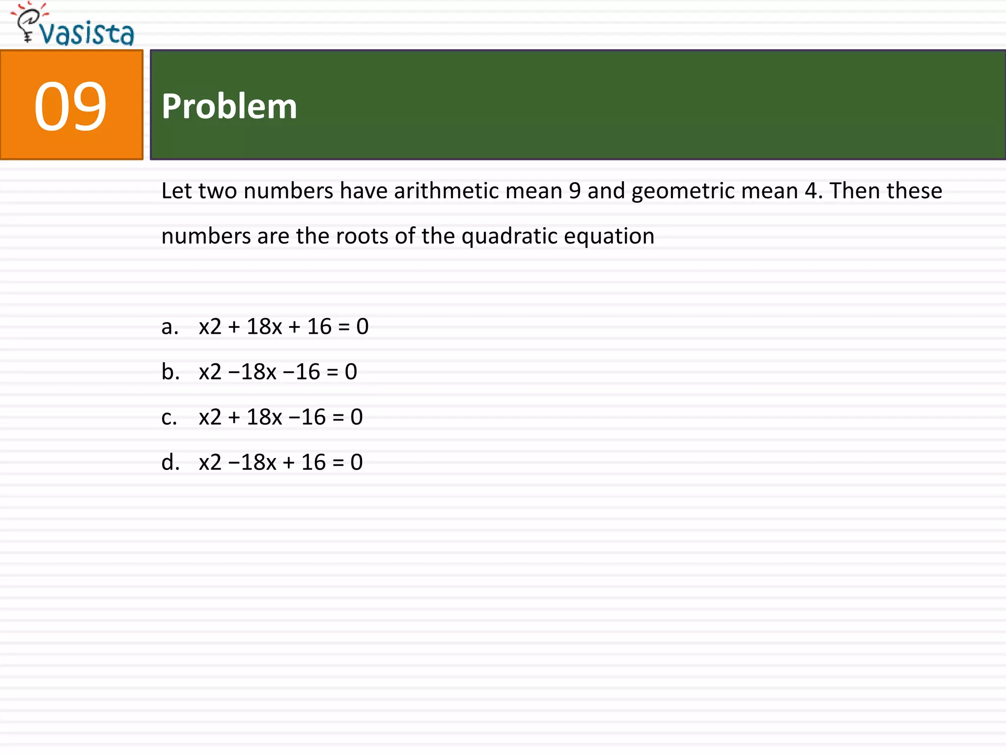 Problem09Let two numbers have arithmetic mean 9 and geometric mean 4. Then these numbers are the roots of the quadratic equationx2 + 18x + 16 = 0 x2 −18x −16 = 0x2 + 18x −16 = 0 x2 −18x + 16 = 0