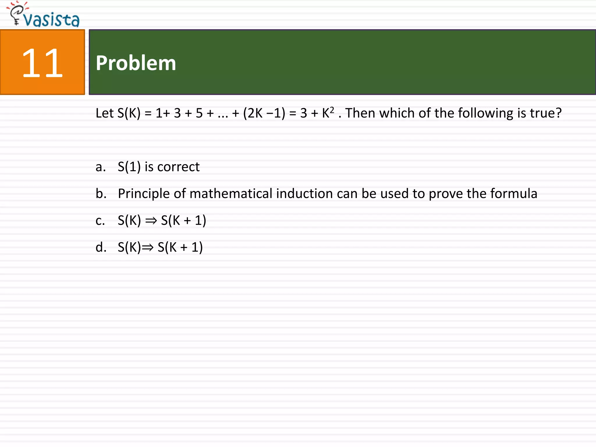Problem11Let S(K) = 1+ 3 + 5 + ... + (2K −1) = 3 + K2 . Then which of the following is true?S(1) is correctPrinciple of mathematical induction can be used to prove the formulaS(K) ⇒ S(K + 1)S(K)⇒ S(K + 1)