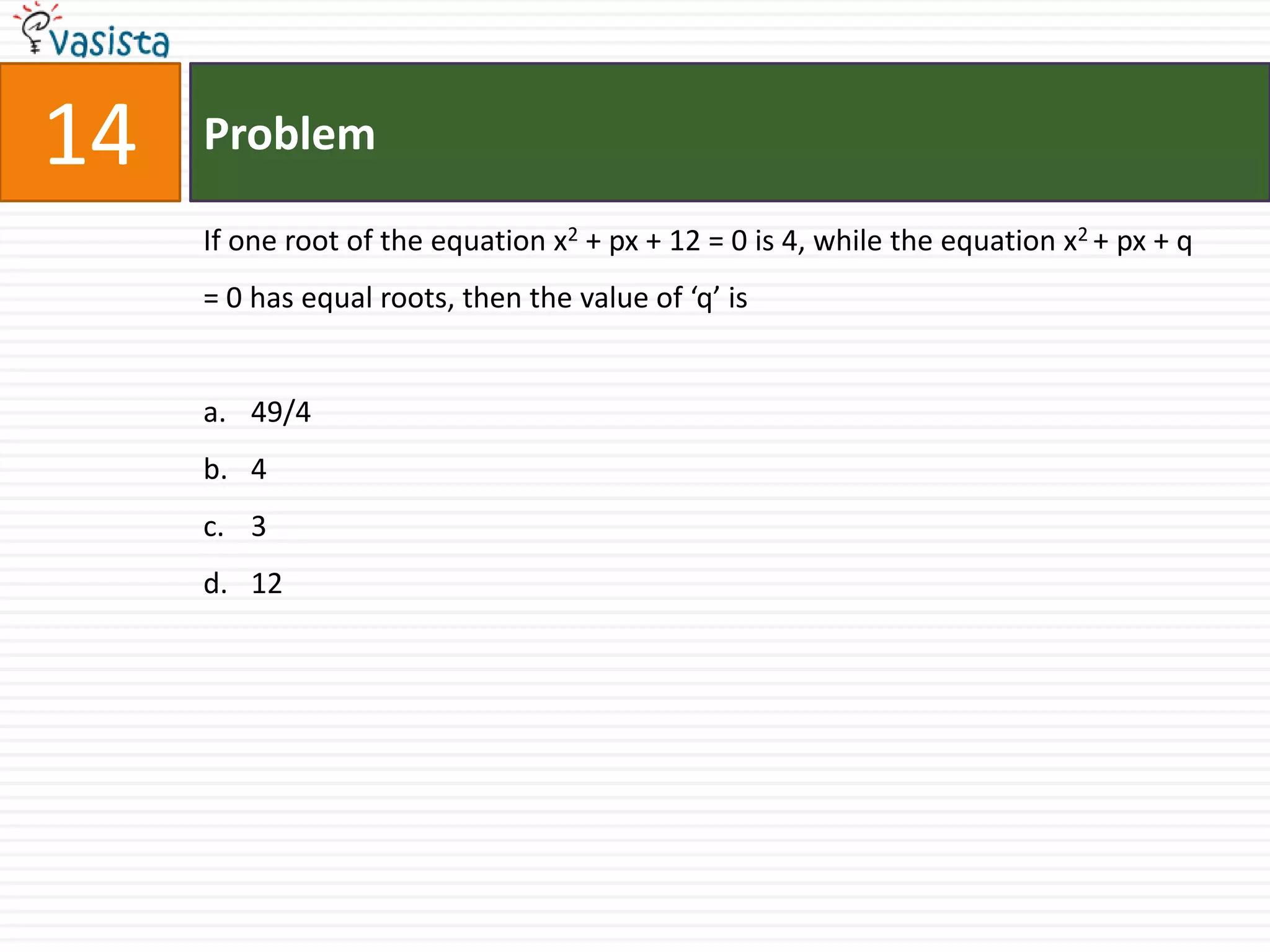Problem14If one root of the equation x2 + px + 12 = 0 is 4, while the equation x2 + px + q = 0 has equal roots, then the value of ‘q’ is49/443 12