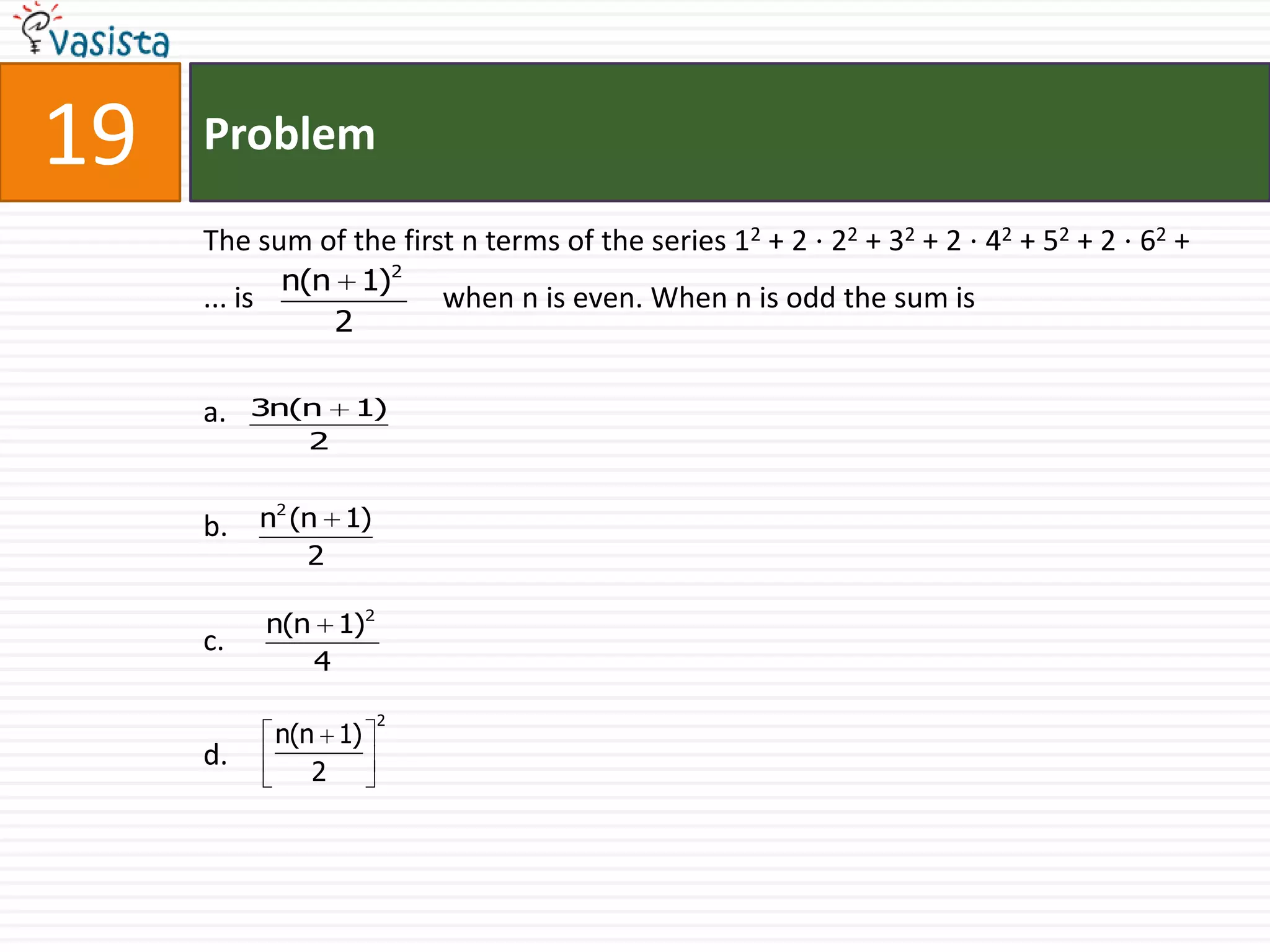 Problem19The sum of the first n terms of the series 12 + 2 ⋅ 22 + 32 + 2 ⋅ 42 + 52 + 2 ⋅ 62 +                ... iswhen n is even. When n is odd the sum isa.b.c.d.