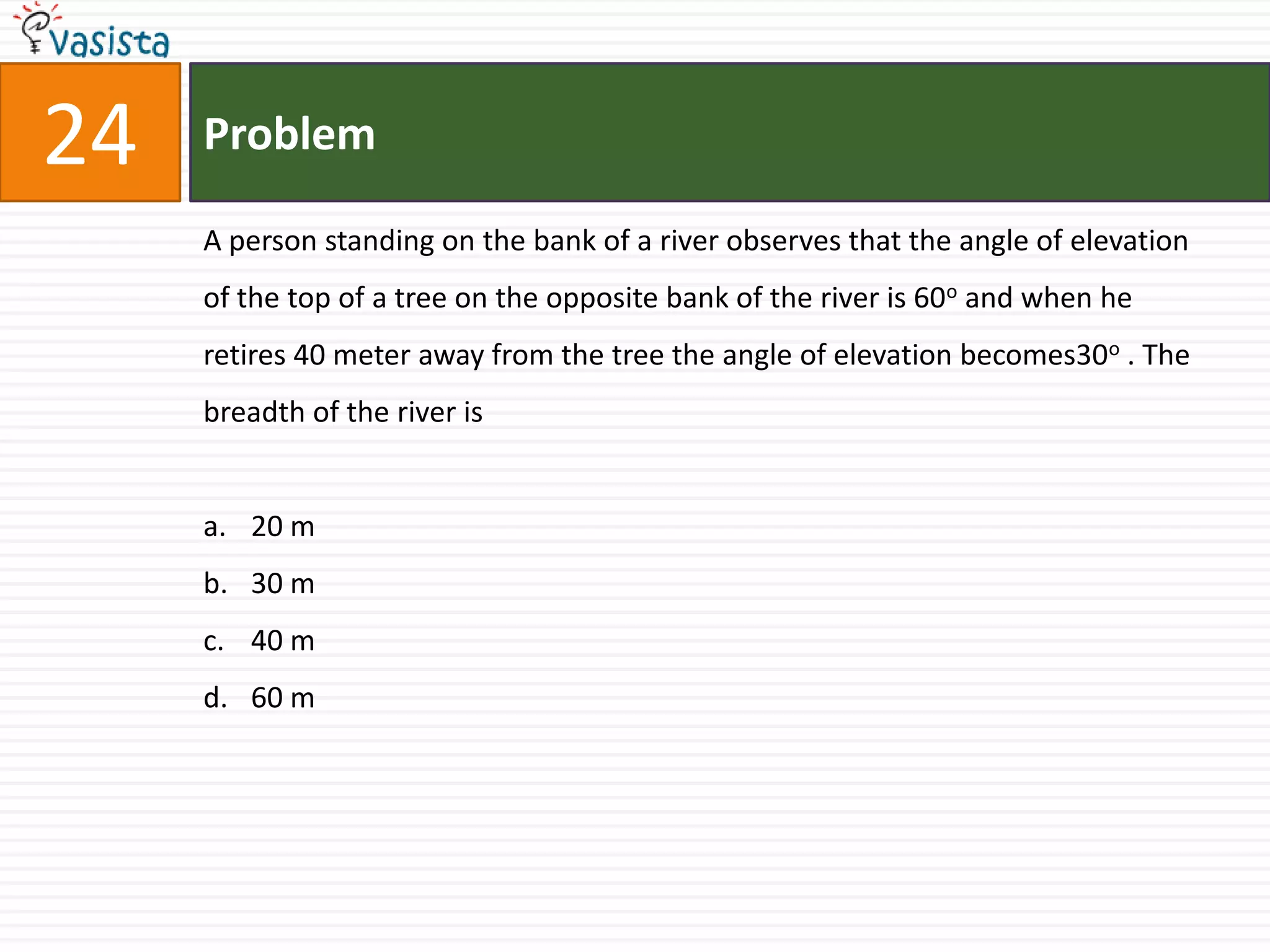 Problem24A person standing on the bank of a river observes that the angle of elevation of the top of a tree on the opposite bank of the river is 60o and when he retires 40 meter away from the tree the angle of elevation becomes30o . The breadth of the river is20 m 30 m40 m 60 m