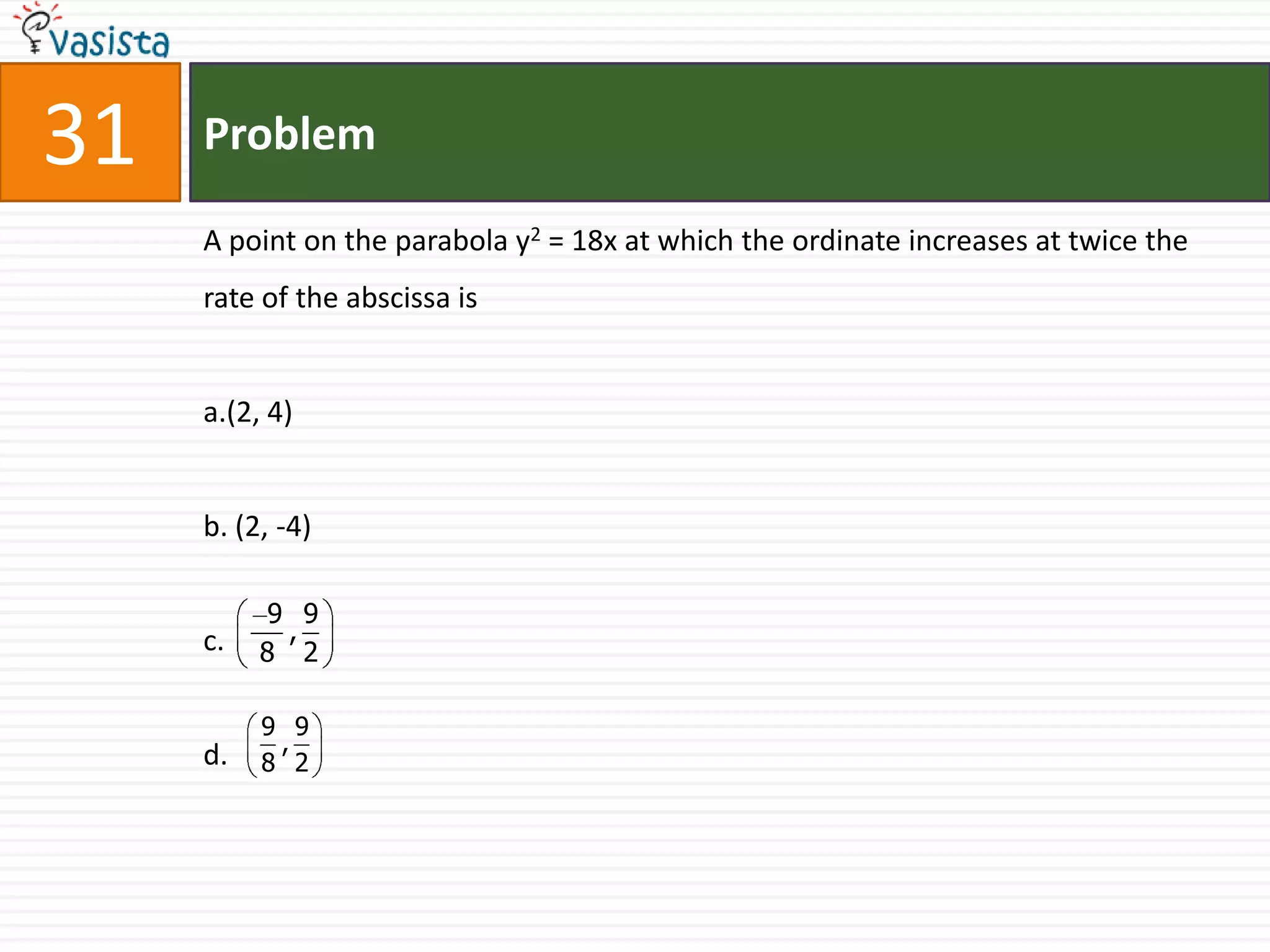 Problem31A point on the parabola y2 = 18x at which the ordinate increases at twice the rate of the abscissa isa.(2, 4) b. (2, -4)c.d.