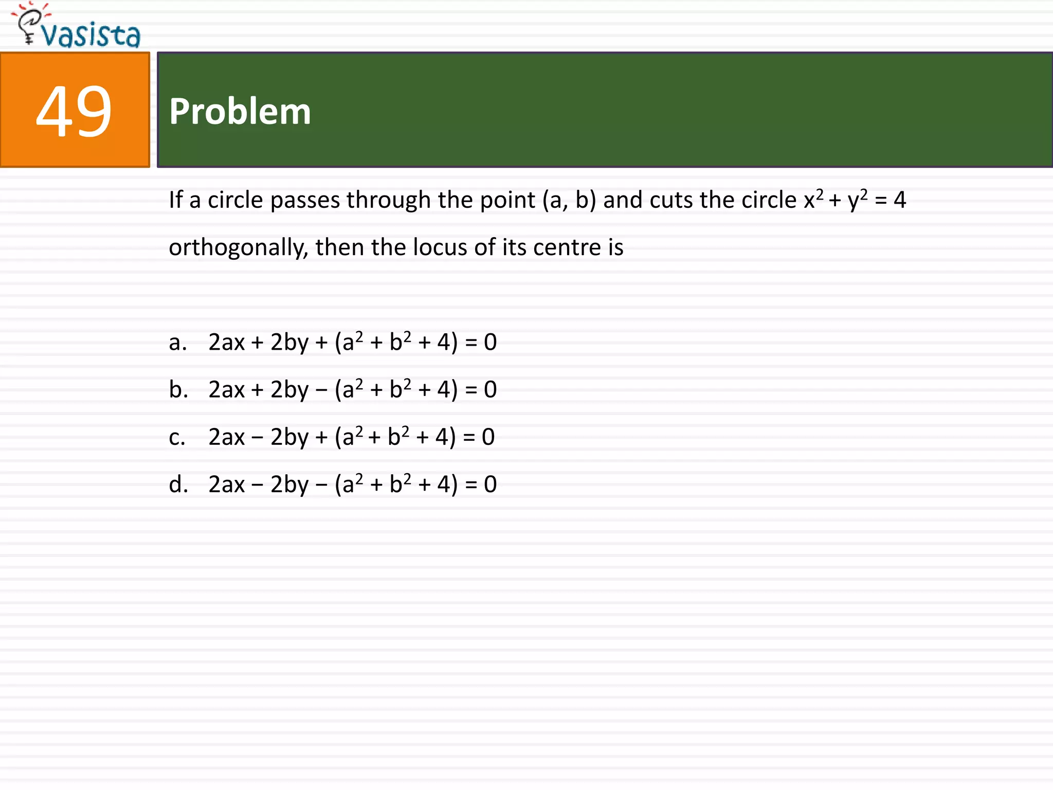 Problem49If a circle passes through the point (a, b) and cuts the circle x2 + y2 = 4 orthogonally, then the locus of its centre is2ax + 2by + (a2 + b2 + 4) = 0 2ax + 2by − (a2 + b2 + 4) = 02ax − 2by + (a2 + b2 + 4) = 0 2ax − 2by − (a2 + b2 + 4) = 0