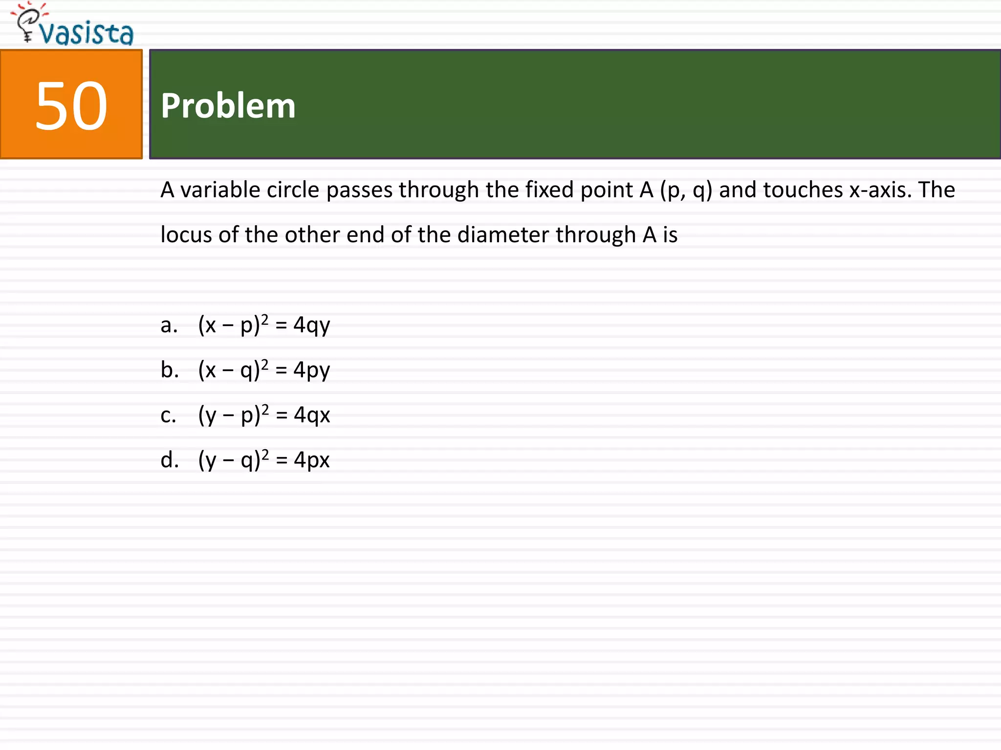 Problem50A variable circle passes through the fixed point A (p, q) and touches x-axis. The locus of the other end of the diameter through A is(x − p)2 = 4qy (x − q)2 = 4py(y − p)2 = 4qx (y − q)2 = 4px