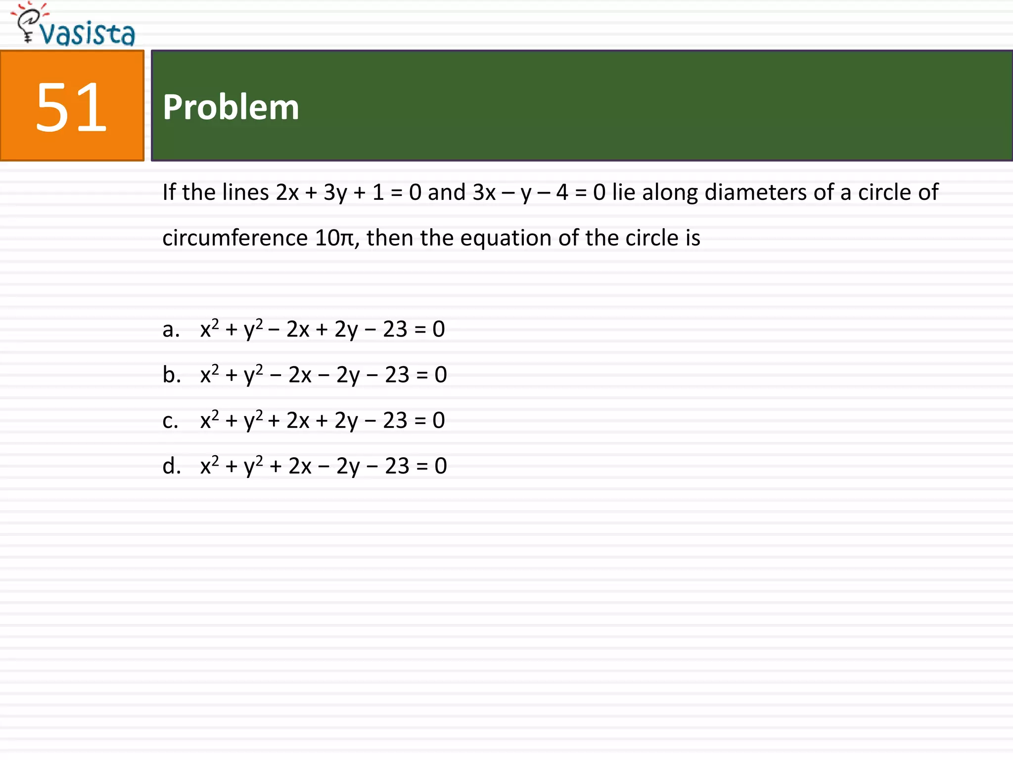 Problem51If the lines 2x + 3y + 1 = 0 and 3x – y – 4 = 0 lie along diameters of a circle of circumference 10π, then the equation of the circle isx2 + y2 − 2x + 2y − 23 = 0x2 + y2 − 2x − 2y − 23 = 0x2 + y2 + 2x + 2y − 23 = 0x2 + y2 + 2x − 2y − 23 = 0