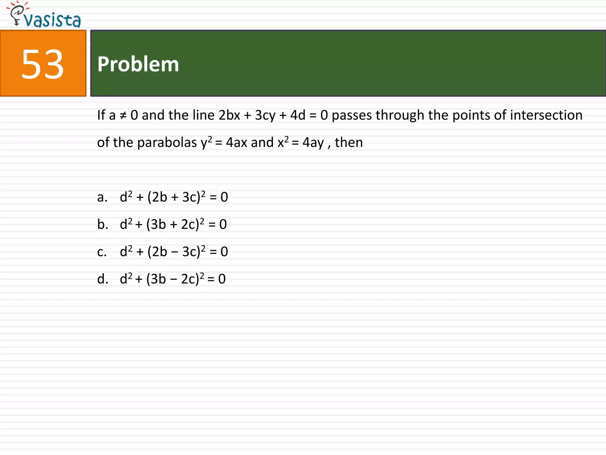 Problem53If a ≠ 0 and the line 2bx + 3cy + 4d = 0 passes through the points of intersection of the parabolas y2 = 4ax and x2 = 4ay , thend2 + (2b + 3c)2 = 0 d2 + (3b + 2c)2 = 0d2 + (2b − 3c)2 = 0d2 + (3b − 2c)2 = 0