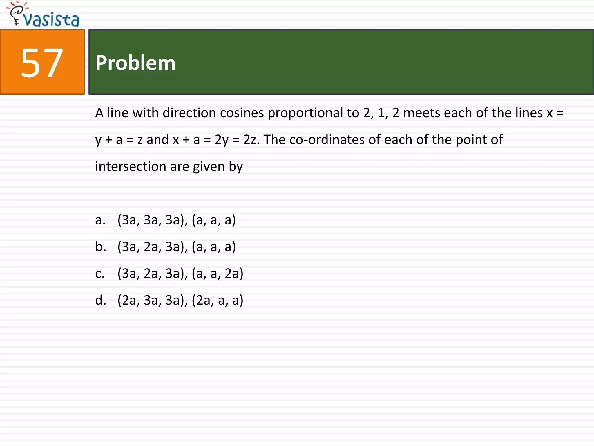 Problem57A line with direction cosines proportional to 2, 1, 2 meets each of the lines x = y + a = z and x + a = 2y = 2z. The co-ordinates of each of the point of intersection are given by(3a, 3a, 3a), (a, a, a) (3a, 2a, 3a), (a, a, a)(3a, 2a, 3a), (a, a, 2a) (2a, 3a, 3a), (2a, a, a)