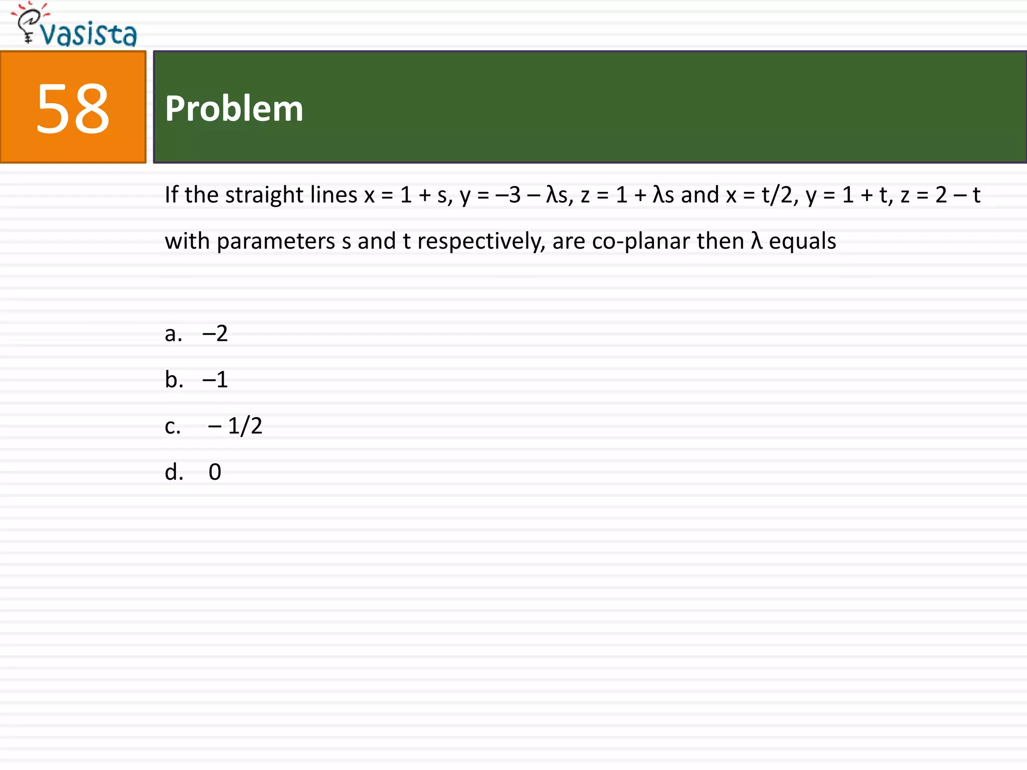 Problem58If the straight lines x = 1 + s, y = –3 – λs, z = 1 + λs and x = t/2, y = 1 + t, z = 2 – t withparameters s and t respectively, are co-planar then λ equals–2 –1 – 1/2 0