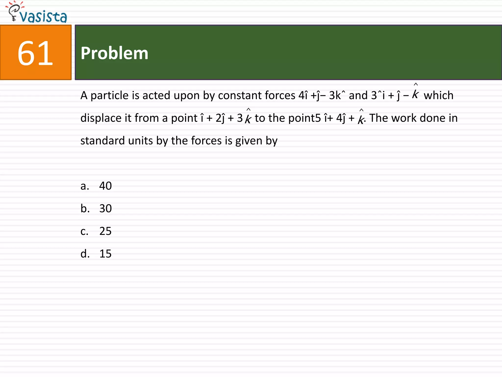 Problem61A particle is acted upon by constant forces 4î +ĵ− 3kˆ and 3ˆi + ĵ −     which displace it from a point î + 2ĵ + 3    to the point5 î+ 4ĵ +   . The work done in standard units by the forces is given by40 3025 15